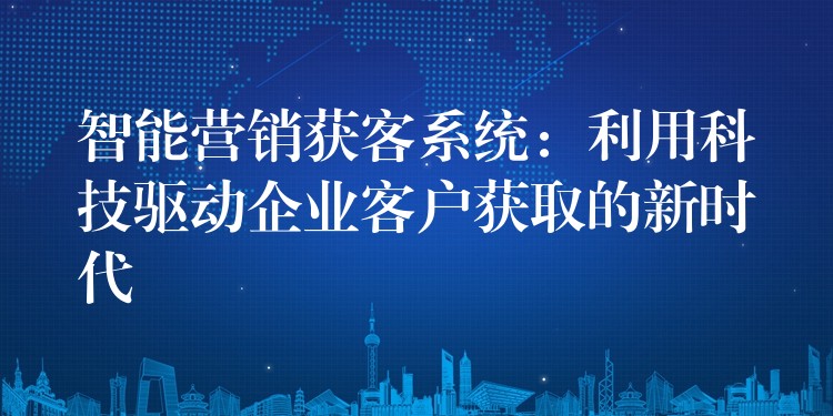 智能营销获客系统：利用科技驱动企业客户获取的新时代