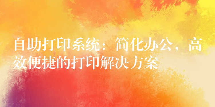自助打印系统：简化办公，高效便捷的打印解决方案
