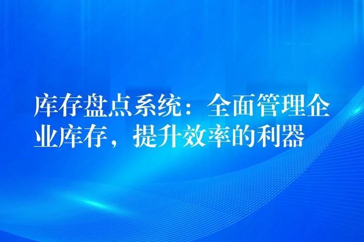 库存盘点系统：全面管理企业库存，提升效率的利器