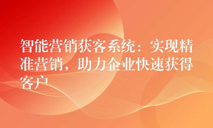 智能营销获客系统：实现精准营销，助力企业快速获得客户