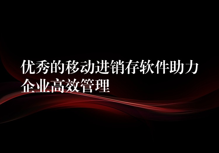 优秀的移动进销存软件助力企业高效管理