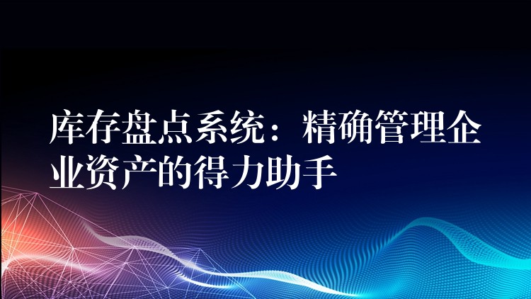 库存盘点系统：精确管理企业资产的得力助手