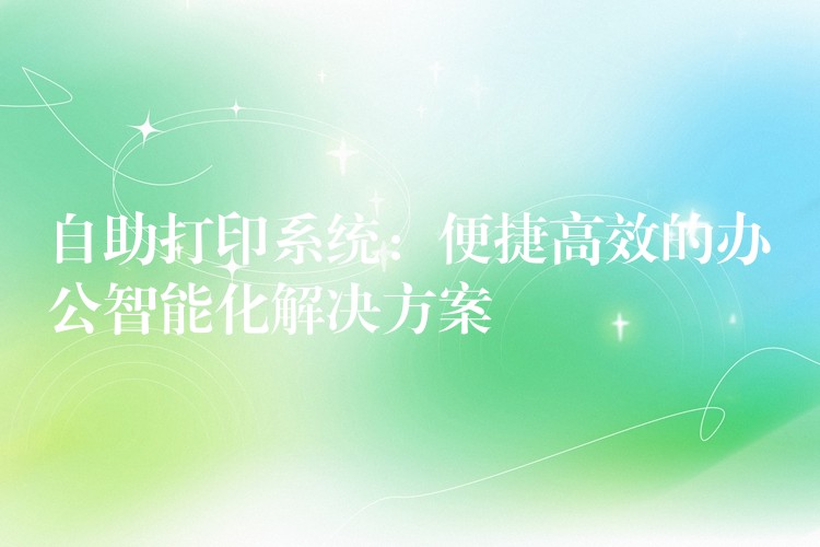 自助打印系统：便捷高效的办公智能化解决方案