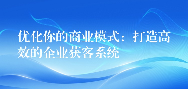优化你的商业模式：打造高效的企业获客系统