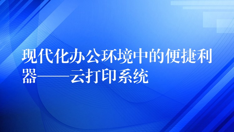 现代化办公环境中的便捷利器——云打印系统