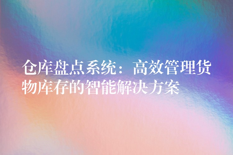 仓库盘点系统：高效管理货物库存的智能解决方案
