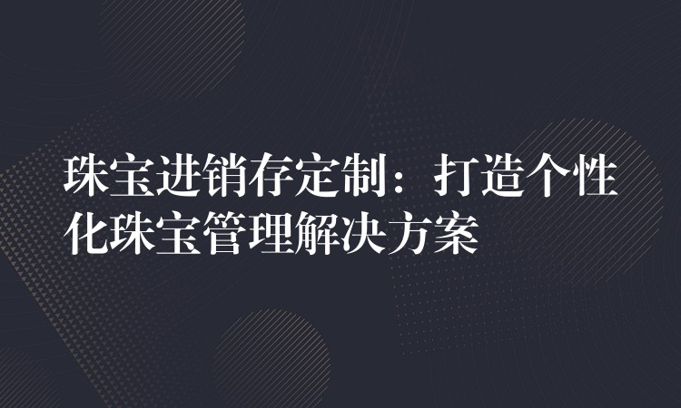 珠宝进销存定制：打造个性化珠宝管理解决方案