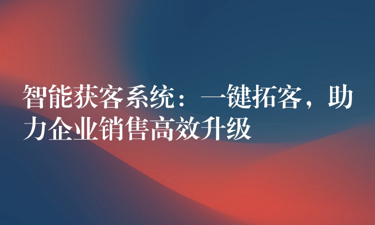 智能获客系统：一键拓客，助力企业销售高效升级