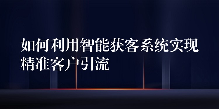 如何利用智能获客系统实现精准客户引流
