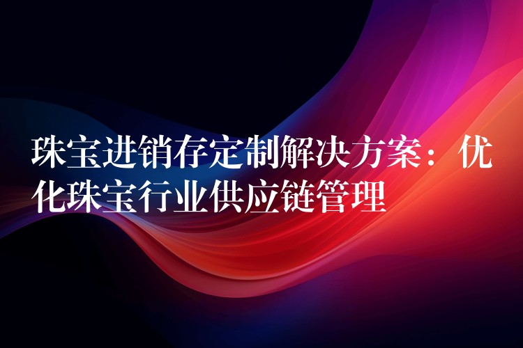 珠宝进销存定制解决方案：优化珠宝行业供应链管理