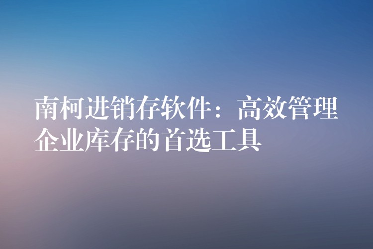 南柯进销存软件：高效管理企业库存的首选工具
