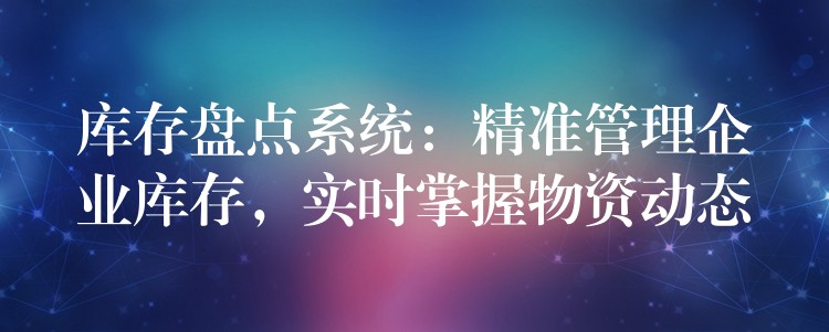 库存盘点系统：精准管理企业库存，实时掌握物资动态