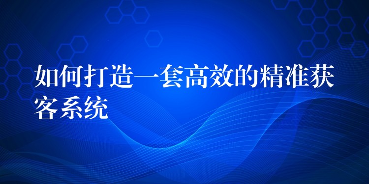 如何打造一套高效的精准获客系统