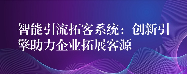 智能引流拓客系统：创新引擎助力企业拓展客源
