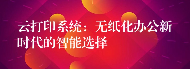 云打印系统：无纸化办公新时代的智能选择