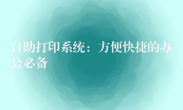 自助打印系统：方便快捷的办公必备