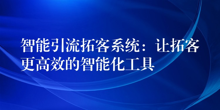 智能引流拓客系统：让拓客更高效的智能化工具