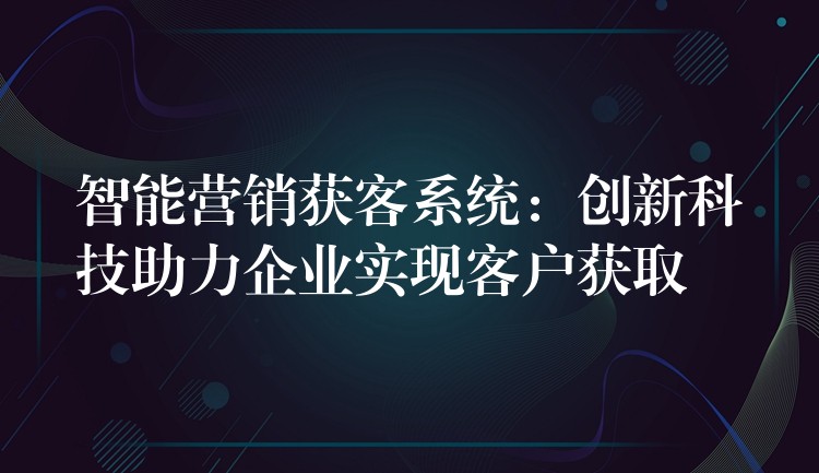 智能营销获客系统：创新科技助力企业实现客户获取