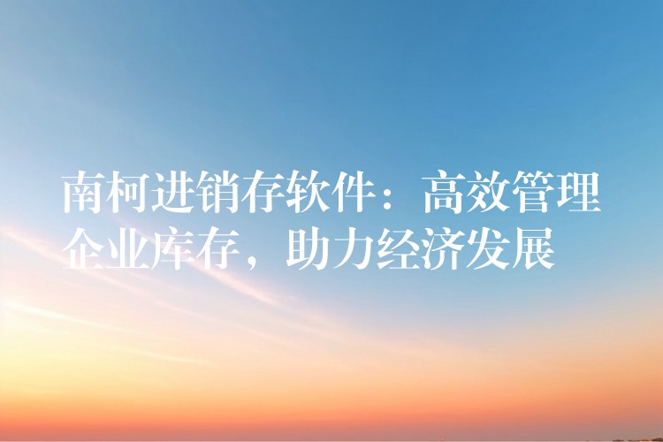 南柯进销存软件：高效管理企业库存，助力经济发展