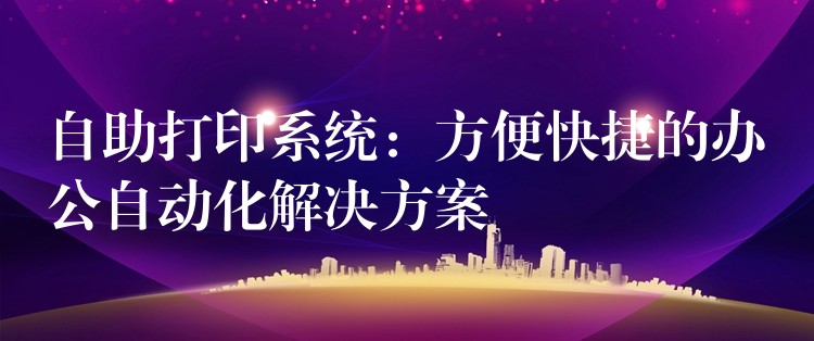 自助打印系统：方便快捷的办公自动化解决方案