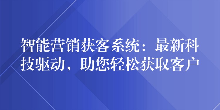 智能营销获客系统：最新科技驱动，助您轻松获取客户