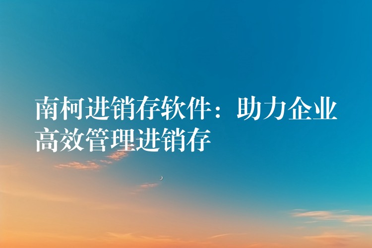 南柯进销存软件：助力企业高效管理进销存