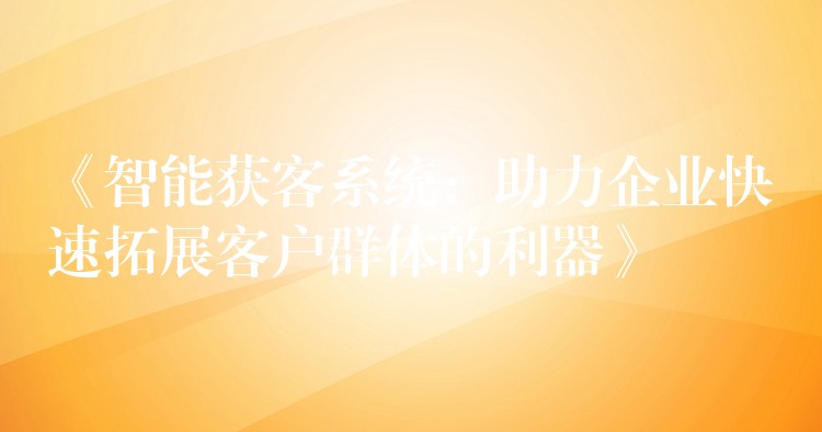 《智能获客系统：助力企业快速拓展客户群体的利器》