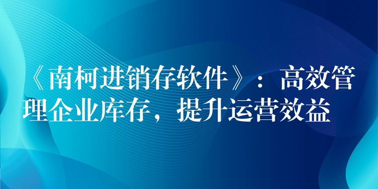 《南柯进销存软件》：高效管理企业库存，提升运营效益