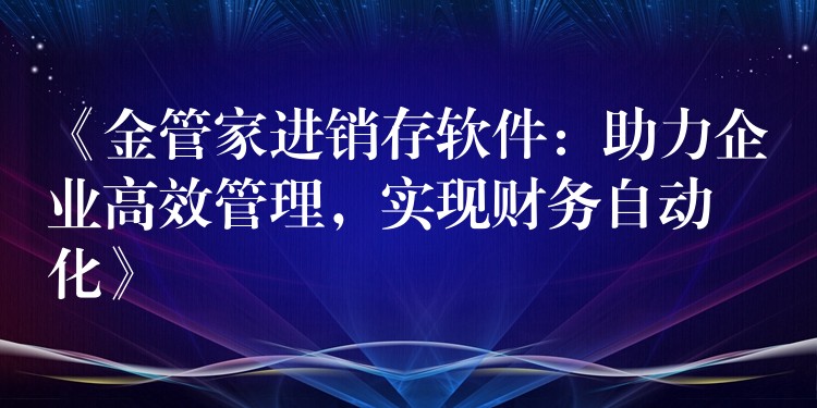 《金管家进销存软件：助力企业高效管理，实现财务自动化》