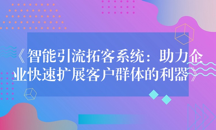 《智能引流拓客系统：助力企业快速扩展客户群体的利器》