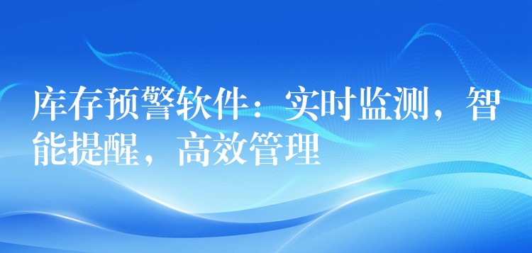 库存预警软件：实时监测，智能提醒，高效管理