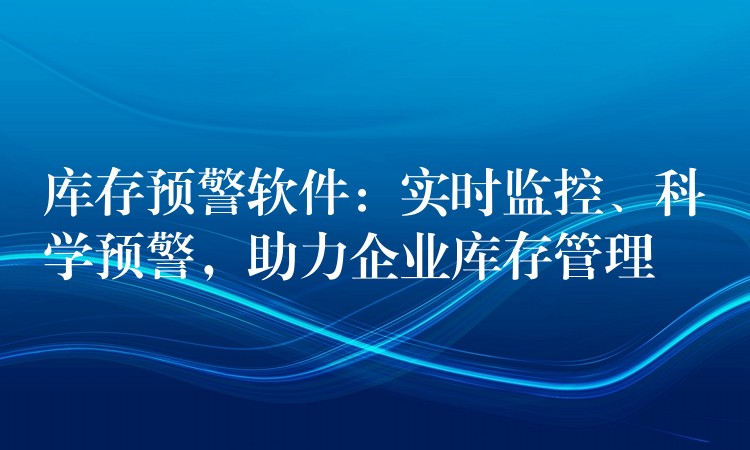 库存预警软件：实时监控、科学预警，助力企业库存管理