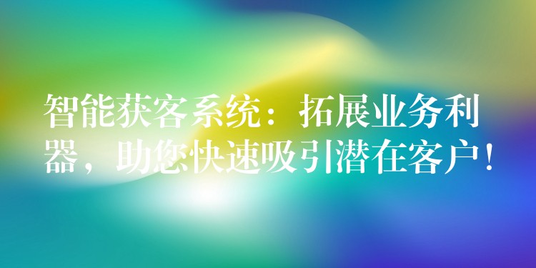 智能获客系统：拓展业务利器，助您快速吸引潜在客户！