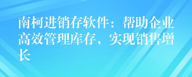 南柯进销存软件：帮助企业高效管理库存，实现销售增长