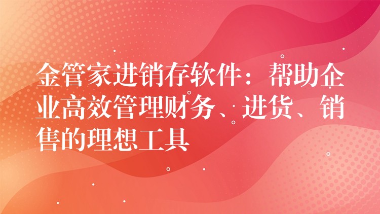 金管家进销存软件：帮助企业高效管理财务、进货、销售的理想工具