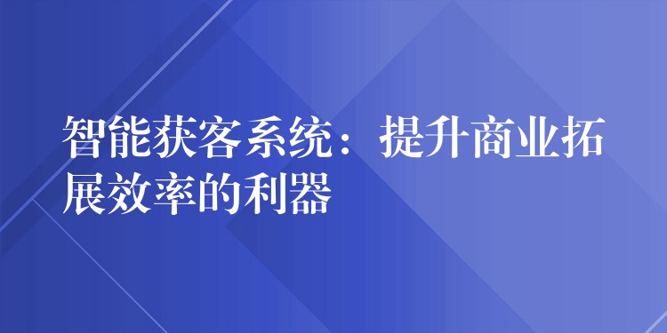 智能获客系统：提升商业拓展效率的利器