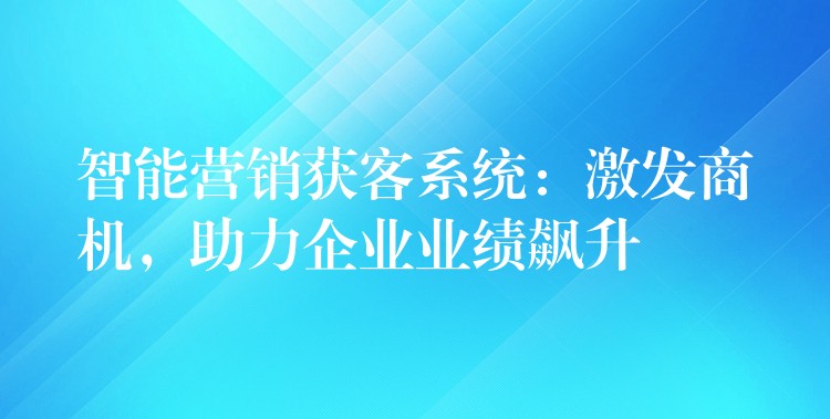 智能营销获客系统：激发商机，助力企业业绩飙升