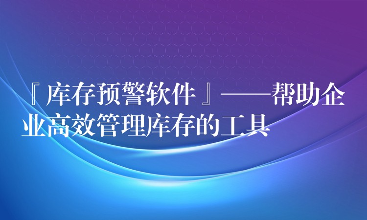 『库存预警软件』——帮助企业高效管理库存的工具