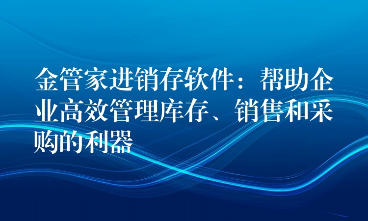 金管家进销存软件：帮助企业高效管理库存、销售和采购的利器
