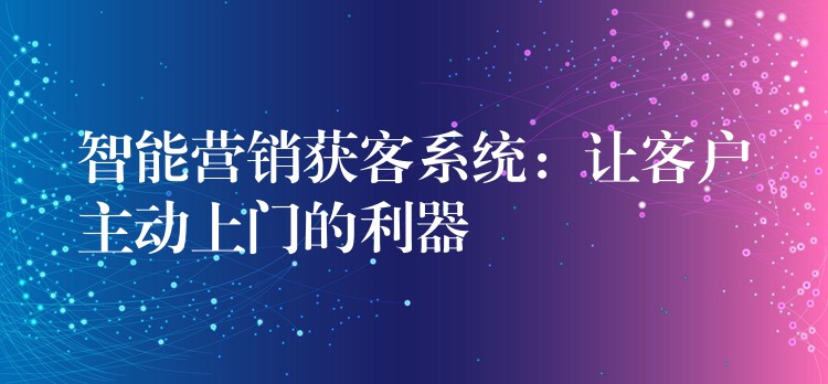 智能营销获客系统：让客户主动上门的利器