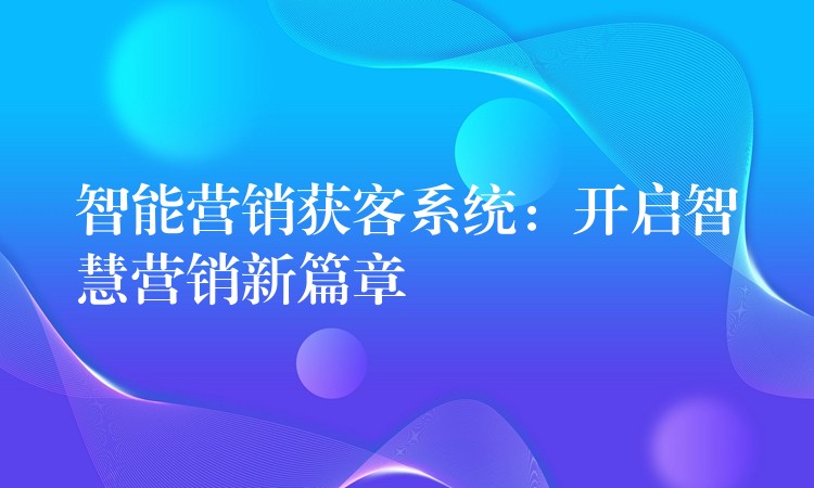 智能营销获客系统：开启智慧营销新篇章