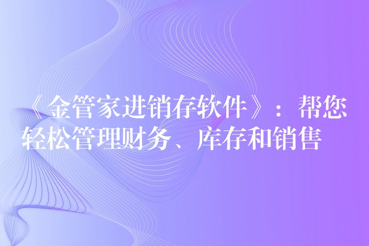 《金管家进销存软件》：帮您轻松管理财务、库存和销售