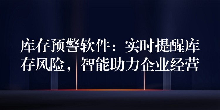 库存预警软件：实时提醒库存风险，智能助力企业经营