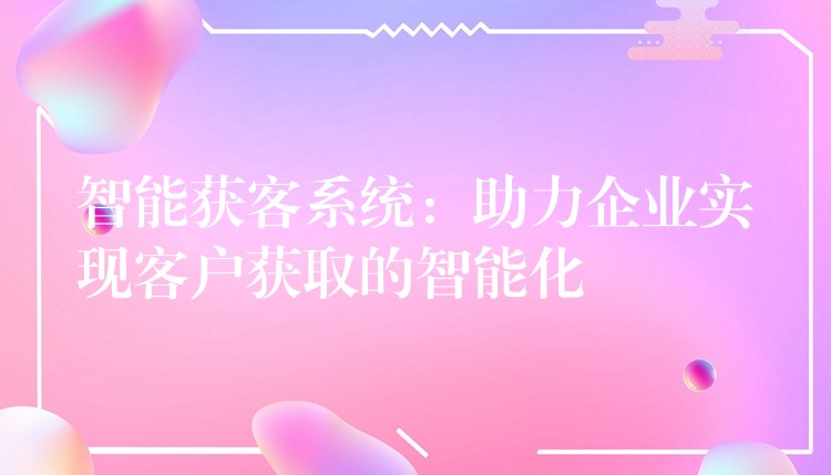 智能获客系统：助力企业实现客户获取的智能化