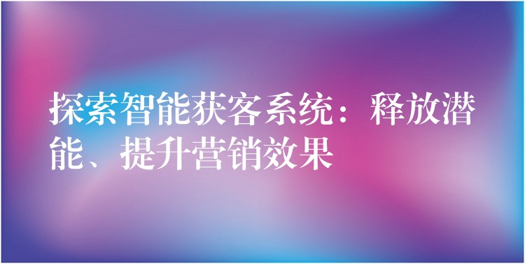 探索智能获客系统：释放潜能、提升营销效果