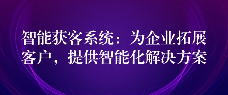 智能获客系统：为企业拓展客户，提供智能化解决方案
