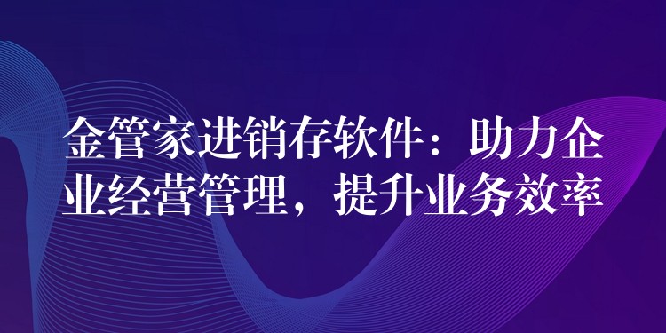 金管家进销存软件：助力企业经营管理，提升业务效率