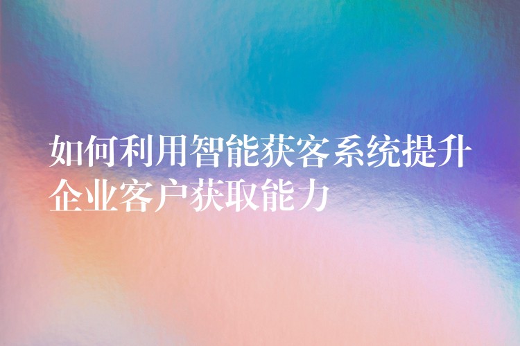如何利用智能获客系统提升企业客户获取能力