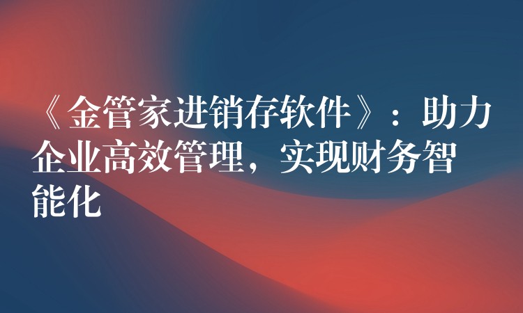 《金管家进销存软件》：助力企业高效管理，实现财务智能化