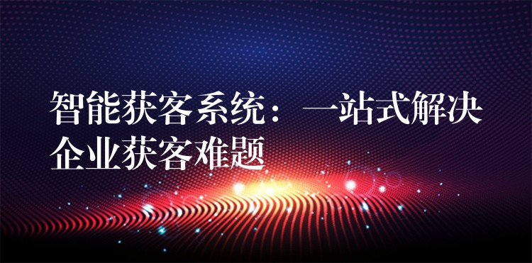 智能获客系统：一站式解决企业获客难题